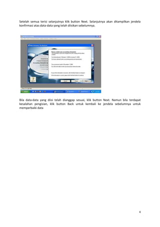 Setelah semua terisi selanjutnya klik button Next. Selanjutnya akan ditampilkan jendela
konfirmasi atas data-data yang telah diisikan sebelumnya.




Bila data-data yang diisi telah dianggap sesuai, klik button Next. Namun bila terdapat
kesalahan pengisian, klik button Back untuk kembali ke jendela sebelumnya untuk
memperbaiki data




                                                                                      4
 