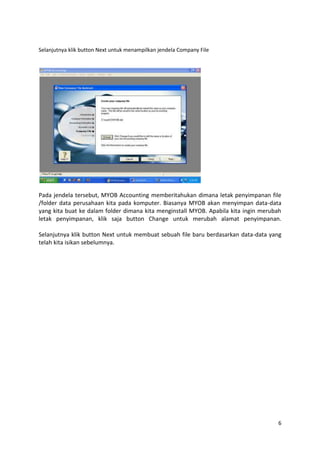 Selanjutnya klik button Next untuk menampilkan jendela Company File




Pada jendela tersebut, MYOB Accounting memberitahukan dimana letak penyimpanan file
/folder data perusahaan kita pada komputer. Biasanya MYOB akan menyimpan data-data
yang kita buat ke dalam folder dimana kita menginstall MYOB. Apabila kita ingin merubah
letak penyimpanan, klik saja button Change untuk merubah alamat penyimpanan.

Selanjutnya klik button Next untuk membuat sebuah file baru berdasarkan data-data yang
telah kita isikan sebelumnya.




                                                                                     6
 