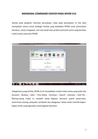 MENGENAL COMMAND CENTER PADA MYOB V13


Setelah pada pengisian informasi perusahaan, maka pada kesempatan ini kita akan
mempelajari secara umum berbagai fasilitas yang disediakan MYOB untuk pemrosesan
akuntansi. Untuk mengawali, mari kita kenali dulu jendela command centre yang berisikan
modul-modul utama dari MYOB




Sebagaimana yang terlihat, MYOB 13 Ini menyediakan modul-modul utama yang terdiri dari
Accounts - Banking – Sales – Time billing - Purchases – Payroll - Inventory – Card File .
Masing-masing modul ini mewakili setiap kegiatan akuntansi seperti penjurnalan,
penerimaan piutang, penjualan, pembelian dan sebagainya. Setiap modul memiliki bagian-
bagian sendiri yang digunakan untuk kegiatan akuntansi.




                                                                                       7
 