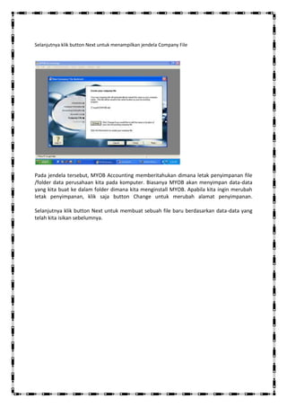 Selanjutnya klik button Next untuk menampilkan jendela Company File




Pada jendela tersebut, MYOB Accounting memberitahukan dimana letak penyimpanan file
/folder data perusahaan kita pada komputer. Biasanya MYOB akan menyimpan data-data
yang kita buat ke dalam folder dimana kita menginstall MYOB. Apabila kita ingin merubah
letak penyimpanan, klik saja button Change untuk merubah alamat penyimpanan.

Selanjutnya klik button Next untuk membuat sebuah file baru berdasarkan data-data yang
telah kita isikan sebelumnya.
 