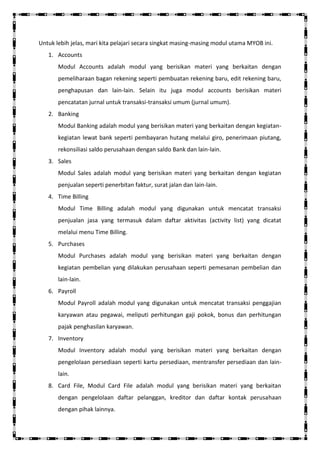 Untuk lebih jelas, mari kita pelajari secara singkat masing-masing modul utama MYOB ini.
   1. Accounts
       Modul Accounts adalah modul yang berisikan materi yang berkaitan dengan
       pemeliharaan bagan rekening seperti pembuatan rekening baru, edit rekening baru,
       penghapusan dan lain-lain. Selain itu juga modul accounts berisikan materi
       pencatatan jurnal untuk transaksi-transaksi umum (jurnal umum).
   2. Banking
       Modul Banking adalah modul yang berisikan materi yang berkaitan dengan kegiatan-
       kegiatan lewat bank seperti pembayaran hutang melalui giro, penerimaan piutang,
       rekonsiliasi saldo perusahaan dengan saldo Bank dan lain-lain.
   3. Sales
       Modul Sales adalah modul yang berisikan materi yang berkaitan dengan kegiatan
       penjualan seperti penerbitan faktur, surat jalan dan lain-lain.
   4. Time Billing
       Modul Time Billing adalah modul yang digunakan untuk mencatat transaksi
       penjualan jasa yang termasuk dalam daftar aktivitas (activity list) yang dicatat
       melalui menu Time Billing.
   5. Purchases
       Modul Purchases adalah modul yang berisikan materi yang berkaitan dengan
       kegiatan pembelian yang dilakukan perusahaan seperti pemesanan pembelian dan
       lain-lain.
   6. Payroll
       Modul Payroll adalah modul yang digunakan untuk mencatat transaksi penggajian
       karyawan atau pegawai, meliputi perhitungan gaji pokok, bonus dan perhitungan
       pajak penghasilan karyawan.
   7. Inventory
       Modul Inventory adalah modul yang berisikan materi yang berkaitan dengan
       pengelolaan persediaan seperti kartu persediaan, mentransfer persediaan dan lain-
       lain.
   8. Card File, Modul Card File adalah modul yang berisikan materi yang berkaitan
       dengan pengelolaan daftar pelanggan, kreditor dan daftar kontak perusahaan
       dengan pihak lainnya.
 