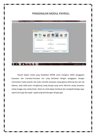 PENGENALAN MODUL PAYROLL




       Payroll adalah modul yang disediakan MYOB untuk mengatur daftar penggajian
karyawan dan transaksi-transaksi lain yang berkaitan dengan penggajian. Dengan
memanfaat modul payroll, bila anda memiliki karyawan yang gajinya dihitung dari jam dia
bekerja, anda tidak perlu menghitung ulang berapa yang mesti diterima setiap karyawan
setiap minggu atau setiap bulan. Selain itu anda dapat membuat dan mengedit kategori gaji,
seperti jenis gaji dan pajak –pajak yang berhubungan dengan gaji.
 