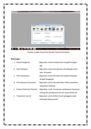 Gambar Jendela Payroll dan Gambar Payroll Information


Keterangan :
   a. Payroll Categories         : Digunakan untuk membuat dan mengedit kategori
                                   gaji
   b. Pay Employees              : Digunakan untuk mencatat dan menedit gaji untuk
                                   para karyawan
   c. Print Paycheques           : Digunakan untuk mencetak cek yang berhubungan
                                   dengan penggajian
   d. Print Payment Summaries    : Digunakan untuk mencetak faktur-faktur pembelian
                                   yang belum terbayar
   e. Prepare Electronic Payment : Digunakan untuk memproses pembayaran karyawan,
                                   hutang dan pembayaran lain-lain yang melalui cek
   f. Transaction Journal        : Digunakan untuk melihat rincian penggajian pada
                                   kelompok Disbursement
 