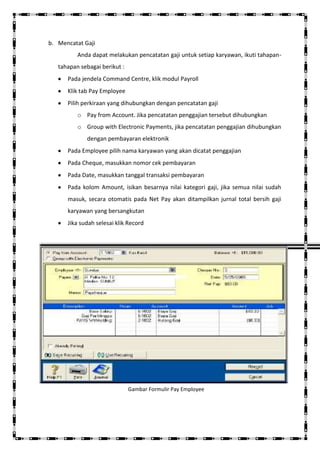 b. Mencatat Gaji
          Anda dapat melakukan pencatatan gaji untuk setiap karyawan, ikuti tahapan-
   tahapan sebagai berikut :
      Pada jendela Command Centre, klik modul Payroll
      Klik tab Pay Employee
      Pilih perkiraan yang dihubungkan dengan pencatatan gaji
          o Pay from Account. Jika pencatatan penggajian tersebut dihubungkan
          o Group with Electronic Payments, jika pencatatan penggajian dihubungkan
             dengan pembayaran elektronik
      Pada Employee pilih nama karyawan yang akan dicatat penggajian
      Pada Cheque, masukkan nomor cek pembayaran
      Pada Date, masukkan tanggal transaksi pembayaran
      Pada kolom Amount, isikan besarnya nilai kategori gaji, jika semua nilai sudah
      masuk, secara otomatis pada Net Pay akan ditampilkan jurnal total bersih gaji
      karyawan yang bersangkutan
      Jika sudah selesai klik Record




                               Gambar Formulir Pay Employee
 