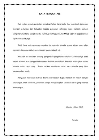KATA PENGANTAR


      Puji syukur penulis panjatkan kehadirat Tuhan Yang Maha Esa, yang telah berkenan

memberi petunjuk dan kekuatan kepada penyusun sehingga tugas makalah aplikasi

komputer akuntansi yang berjudul “MODUL PAYROLL DALAM MYOB V13” ini dapat selesai

tepat pada waktunya.


      Tidak lupa pula penyusun ucapkan terimakasih kepada semua pihak yang telah

memberi dukungan dalam penyelesaian tugas makalah ini.


      Makalah ini berisikan tentang pengenalan-pengenalan MYOB V13 khususnya pada

payroll account atau penggajian karyawan didalam perusahaan. Makalah ini disajikan bukan

semata untuk tugas yang      dosen berikan melainkan untuk para pemula yang baru

menggunakan myob.


      Penyusun menyadari bahwa dalam penyelesaian tugas makalah ini masih banyak

kekurangan. Oleh sebab itu, penyusun sangat mengharapkan kritik dan saran yang bersifat

membangun.




                                                              Jakarta, 10 Juni 2012




                                                                     Penulis
 