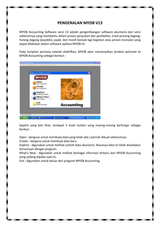 PENGENALAN MYOB V13

MYOB Accounting Software versi 13 adalah pengembangan software akuntansi dari versi
sebelumnya yang membantu dalam proses penjualan dan pembelian, track piutang dagang,
hutang dagang (payable), pajak, dan masih banyak lagi kegiatan atau proses transaksi yang
dapat dilakukan dalam software aplikasi MYOB ini.

Pada tampilan pertama setelah diaktifkan, MYOB akan menampilkan jendela welcome to
MYOB Accounting sebagai berikut :




Seperti yang kita lihat, terdapat 5 buah button yang masing-masing berfungsi sebagai
berikut :

Open : berguna untuk membuka data yang telah ada / pernah dibuat sebelumnya.
Create : berguna untuk membuat data baru.
Explore : digunakan untuk melihat contoh data akuntansi. Biasanya data ini telah disediakan
bersamaan dengan program.
What’s New : digunakan untuk melihat berbagai informasi terbaru dari MYOB Accounting
yang sedang dipakai saat ini.
Exit : digunakan untuk keluar dari program MYOB Accounting.
 