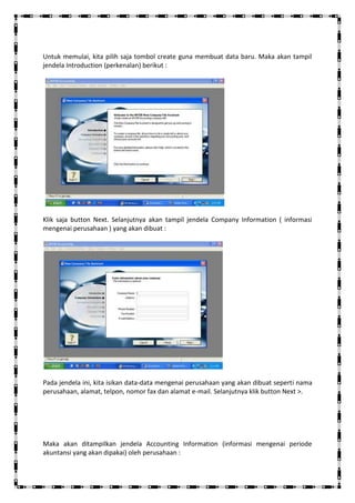 Untuk memulai, kita pilih saja tombol create guna membuat data baru. Maka akan tampil
jendela Introduction (perkenalan) berikut :




Klik saja button Next. Selanjutnya akan tampil jendela Company Information ( informasi
mengenai perusahaan ) yang akan dibuat :




Pada jendela ini, kita isikan data-data mengenai perusahaan yang akan dibuat seperti nama
perusahaan, alamat, telpon, nomor fax dan alamat e-mail. Selanjutnya klik button Next >.




Maka akan ditampilkan jendela Accounting Information (informasi mengenai periode
akuntansi yang akan dipakai) oleh perusahaan :
 