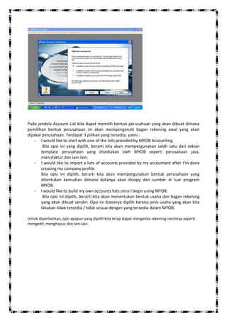 Pada jendela Account List kita dapat memilih bentuk perusahaan yang akan dibuat dimana
pemilihan bentuk perusahaan ini akan mempengaruhi bagan rekening awal yang akan
dipakai perusahaan. Terdapat 3 pilihan yang tersedia, yakni :
   - I would like to start with one of the lists provided by MYOB Accounting.
        Bila opsi ini yang dipilih, berarti kita akan mempergunakan salah satu dari sekian
       template perusahaan yang disediakan oleh MYOB seperti perusahaan jasa,
       manufaktur dan lain-lain.
   - I would like to import a lists of accounts provided by my accountant after I’m done
       creating my company profile.
       Bila opsi ini dipilih, berarti kita akan mempergunakan bentuk perusahaan yang
       ditentukan kemudian dimana datanya akan dicopy dari sumber di luar program
       MYOB.
   - I would like to build my own accounts lists once I begin using MYOB.
        Bila opsi ini dipilih, berarti kita akan menentukan bentuk usaha dan bagan rekening
       yang akan dibuat sendiri. Opsi ini biasanya dipilih karena jenis usaha yang akan kita
       lakukan tidak tersedia / tidak sesuai dengan yang tersedia dalam MYOB.

Untuk diperhatikan, opsi apapun yang dipilih kita tetap dapat mengelola rekening nantinya seperti
mengedit, menghapus dan lain-lain.
 
