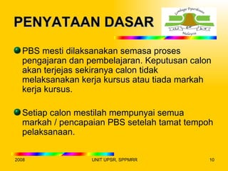 PENYATAAN DASAR
  PBS mesti dilaksanakan semasa proses
  pengajaran dan pembelajaran. Keputusan calon
  akan terjejas sekiranya calon tidak
  melaksanakan kerja kursus atau tiada markah
  kerja kursus.

  Setiap calon mestilah mempunyai semua
  markah / pencapaian PBS setelah tamat tempoh
  pelaksanaan.

2008              UNIT UPSR, SPPMRR          10
 