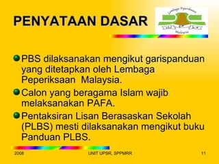 PENYATAAN DASAR

  PBS dilaksanakan mengikut garispanduan
  yang ditetapkan oleh Lembaga
  Peperiksaan Malaysia.
  Calon yang beragama Islam wajib
  melaksanakan PAFA.
  Pentaksiran Lisan Berasaskan Sekolah
  (PLBS) mesti dilaksanakan mengikut buku
  Panduan PLBS.
2008            UNIT UPSR, SPPMRR       11
 