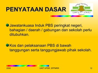 PENYATAAN DASAR

  Jawatankuasa Induk PBS peringkat negeri,
  bahagian / daerah / gabungan dan sekolah perlu
  ditubuhkan.

  Kos dan pelaksanaan PBS di bawah
  tanggungan serta tanggungjawab pihak sekolah.



2008              UNIT UPSR, SPPMRR            12
 