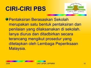 CIRI-CIRI PBS
  Pentaksiran Berasaskan Sekolah
  merupakan satu bentuk pentaksiran dan
  penilaian yang dilaksanakan di sekolah.
  Ianya diurus dan ditadbirkan secara
  terancang mengikut prosedur yang
  ditetapkan oleh Lembaga Peperiksaan
  Malaysia.


2008            UNIT UPSR, SPPMRR           15
 