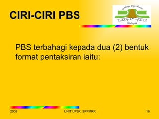 CIRI-CIRI PBS

  PBS terbahagi kepada dua (2) bentuk
  format pentaksiran iaitu:




2008          UNIT UPSR, SPPMRR     16
 