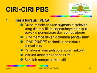CIRI-CIRI PBS
1.     Kerja kursus / PEKA
            Calon melaksanakan tugasan di sekolah
            yang dikendalikan sepenuhnya oleh guru
            sewaktu pengajaran dan pembelajaran
            LPM membekalkan dokumen pentaksiran
            LPM/JPN/PPD melantik pemantau /
            penyelaras
            Penskoran dan pelaporan oleh sekolah
            Markah dihantar kepada LPM
            Sekolah mengeluarkan sijil

2008                UNIT UPSR, SPPMRR                17
 