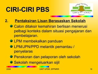 CIRI-CIRI PBS
2.     Pentaksiran Lisan Berasaskan Sekolah
       Calon ditaksir kemahiran berlisan menerusi
       pelbagi konteks dalam situasi pengajaran dan
       pembelajaran.
       LPM membekalkan panduan
       LPM/JPN/PPD melantik pemantau /
       penyelaras
       Penskoran dan pelaporan oleh sekolah
       Sekolah mengeluarkan sijil
2008                 UNIT UPSR, SPPMRR            18
 