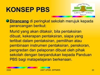 KONSEP PBS
  Dirancang di peringkat sekolah merujuk kepada
  perancangan berikut:
  Murid yang akan ditaksir, bila pentaksiran
  dibuat, kekerapan pentaksiran, siapa yang
  terlibat dalam pentaksiran, pemilihan atau
  pembinaan instrumen pentaksiran, penskoran,
  pengredan dan pelaporan dibuat oleh pihak
  sekolah dengan berpandukan kepada Panduan
  PBS bagi matapelajaran berkenaan.

2008              UNIT UPSR, SPPMRR           20
 