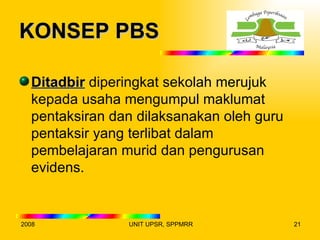 KONSEP PBS

  Ditadbir diperingkat sekolah merujuk
  kepada usaha mengumpul maklumat
  pentaksiran dan dilaksanakan oleh guru
  pentaksir yang terlibat dalam
  pembelajaran murid dan pengurusan
  evidens.


2008            UNIT UPSR, SPPMRR          21
 