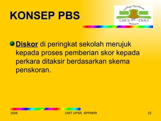 KONSEP PBS

  Diskor di peringkat sekolah merujuk
  kepada proses pemberian skor kepada
  perkara ditaksir berdasarkan skema
  penskoran.




2008           UNIT UPSR, SPPMRR        22
 