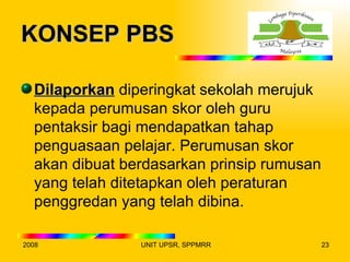 KONSEP PBS

  Dilaporkan diperingkat sekolah merujuk
  kepada perumusan skor oleh guru
  pentaksir bagi mendapatkan tahap
  penguasaan pelajar. Perumusan skor
  akan dibuat berdasarkan prinsip rumusan
  yang telah ditetapkan oleh peraturan
  penggredan yang telah dibina.

2008            UNIT UPSR, SPPMRR           23
 