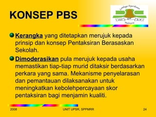 KONSEP PBS
  Kerangka yang ditetapkan merujuk kepada
  prinsip dan konsep Pentaksiran Berasaskan
  Sekolah.
  Dimoderasikan pula merujuk kepada usaha
  memastikan tiap-tiap murid ditaksir berdasarkan
  perkara yang sama. Mekanisme penyelarasan
  dan pemantauan dilaksanakan untuk
  meningkatkan kebolehpercayaan skor
  pentaksiran bagi menjamin kualiti.

2008               UNIT UPSR, SPPMRR            24
 
