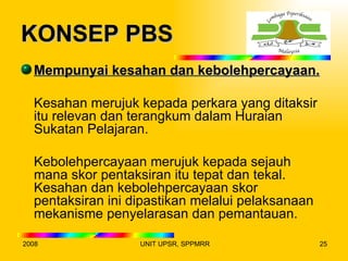KONSEP PBS
  Mempunyai kesahan dan kebolehpercayaan.

  Kesahan merujuk kepada perkara yang ditaksir
  itu relevan dan terangkum dalam Huraian
  Sukatan Pelajaran.

  Kebolehpercayaan merujuk kepada sejauh
  mana skor pentaksiran itu tepat dan tekal.
  Kesahan dan kebolehpercayaan skor
  pentaksiran ini dipastikan melalui pelaksanaan
  mekanisme penyelarasan dan pemantauan.

2008               UNIT UPSR, SPPMRR               25
 
