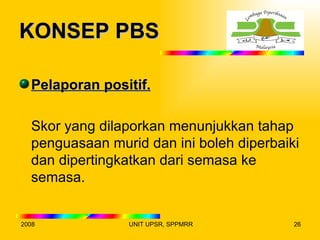 KONSEP PBS

  Pelaporan positif.

  Skor yang dilaporkan menunjukkan tahap
  penguasaan murid dan ini boleh diperbaiki
  dan dipertingkatkan dari semasa ke
  semasa.


2008            UNIT UPSR, SPPMRR         26
 