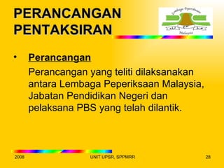 PERANCANGAN
PENTAKSIRAN
•      Perancangan
       Perancangan yang teliti dilaksanakan
       antara Lembaga Peperiksaan Malaysia,
       Jabatan Pendidikan Negeri dan
       pelaksana PBS yang telah dilantik.



2008               UNIT UPSR, SPPMRR          28
 