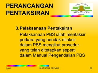 PERANCANGAN
PENTAKSIRAN

       3. Pelaksanaan Pentaksiran
          Pelaksanaan PBS ialah mentaksir
          perkara yang hendak ditaksir
          dalam PBS mengikut prosedur
          yang telah ditetapkan seperti
          dalam Manual Pengendalian PBS

2008              UNIT UPSR, SPPMRR         30
 