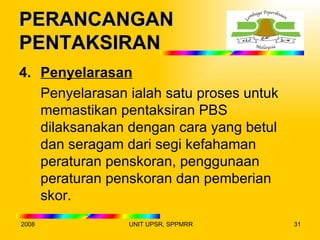 PERANCANGAN
PENTAKSIRAN
4. Penyelarasan
   Penyelarasan ialah satu proses untuk
   memastikan pentaksiran PBS
   dilaksanakan dengan cara yang betul
   dan seragam dari segi kefahaman
   peraturan penskoran, penggunaan
   peraturan penskoran dan pemberian
   skor.
2008            UNIT UPSR, SPPMRR         31
 