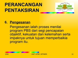 PERANCANGAN
PENTAKSIRAN

6. Pengesanan
   Pengesanan ialah proses menilai
   program PBS dari segi pencapaian
   objektif, kekuatan dan kelemahan serta
   impaknya untuk tujuan memperbaikia
   program itu.


2008            UNIT UPSR, SPPMRR           33
 