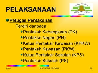 PELAKSANAAN
  Petugas Pentaksiran
     Terdiri daripada:
        Pentaksir Kebangsaan (PK)
        Pentaksir Negeri (PN)
        Ketua Pentaksir Kawasan (KPKW)
        Pentaksir Kawasan (PKW)
        Ketua Pentaksir Sekolah (KPS)
        Pentaksir Sekolah (PS)
2008           UNIT UPSR, SPPMRR         37
 
