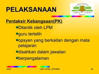 PELAKSANAAN
Pentaksir Kebangsaan(PK)
     Dilantik oleh LPM
     guru terlatih
     opsyen yang berkaitan dengan mata
     pelajaran
     disahkan dalam jawatan
     berpengalaman

2008           UNIT UPSR, SPPMRR         38
 
