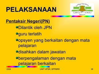 PELAKSANAAN
Pentaksir Negeri(PN)
     Dilantik oleh JPN
     guru terlatih
     opsyen yang berkaitan dengan mata
     pelajaran
     disahkan dalam jawatan
     berpengalaman dengan mata
     pelajaran berkaitan
2008           UNIT UPSR, SPPMRR         39
 