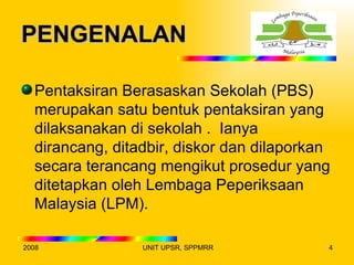 PENGENALAN

  Pentaksiran Berasaskan Sekolah (PBS)
  merupakan satu bentuk pentaksiran yang
  dilaksanakan di sekolah . Ianya
  dirancang, ditadbir, diskor dan dilaporkan
  secara terancang mengikut prosedur yang
  ditetapkan oleh Lembaga Peperiksaan
  Malaysia (LPM).

2008             UNIT UPSR, SPPMRR         4
 
