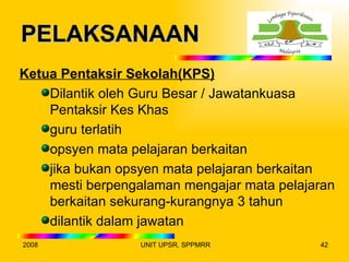 PELAKSANAAN
Ketua Pentaksir Sekolah(KPS)
    Dilantik oleh Guru Besar / Jawatankuasa
    Pentaksir Kes Khas
    guru terlatih
    opsyen mata pelajaran berkaitan
    jika bukan opsyen mata pelajaran berkaitan
    mesti berpengalaman mengajar mata pelajaran
    berkaitan sekurang-kurangnya 3 tahun
    dilantik dalam jawatan
2008              UNIT UPSR, SPPMRR         42
 