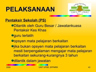 PELAKSANAAN
Pentaksir Sekolah (PS)
    Dilantik oleh Guru Besar / Jawatankuasa
    Pentaksir Kes Khas
    guru terlatih
    opsyen mata pelajaran berkaitan
    jika bukan opsyen mata pelajaran berkaitan
    mesti berpengalaman mengajar mata pelajaran
    berkaitan sekurang-kurangnya 3 tahun
    dilantik dalam jawatan
2008              UNIT UPSR, SPPMRR         43
 