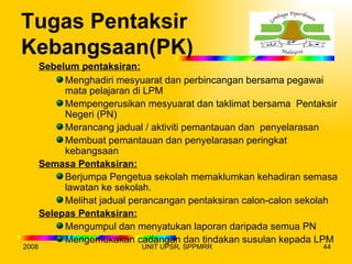 Tugas Pentaksir
Kebangsaan(PK)
       Sebelum pentaksiran:
            Menghadiri mesyuarat dan perbincangan bersama pegawai
            mata pelajaran di LPM
            Mempengerusikan mesyuarat dan taklimat bersama Pentaksir
            Negeri (PN)
            Merancang jadual / aktiviti pemantauan dan penyelarasan
            Membuat pemantauan dan penyelarasan peringkat
            kebangsaan
       Semasa Pentaksiran:
            Berjumpa Pengetua sekolah memaklumkan kehadiran semasa
            lawatan ke sekolah.
            Melihat jadual perancangan pentaksiran calon-calon sekolah
       Selepas Pentaksiran:
            Mengumpul dan menyatukan laporan daripada semua PN
            Mengemukakan cadangan dan tindakan susulan kepada LPM
2008                        UNIT UPSR, SPPMRR                     44
 