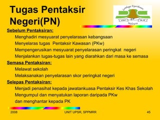 Tugas Pentaksir
 Negeri(PN)
Sebelum Pentaksiran:
    Menghadiri mesyuarat penyelarasan kebangsaan
    Menyelaras tugas Pentaksir Kawasan (PKw)
    Mempengerusikan mesyuarat penyelarasan peringkat negeri
    Menjalankan tugas-tugas lain yang diarahkan dari masa ke semasa
Semasa Pentaksiran:
    Melawat sekolah
    Melaksanakan penyelarasan skor peringkat negeri
Selepas Pentaksiran:
    Menjadi penasihat kepada jawatankuasa Pentaksir Kes Khas Sekolah
    Mengumpul dan menyatukan laporan daripada PKw
    dan menghantar kepada PK

 2008                     UNIT UPSR, SPPMRR                      45
 
