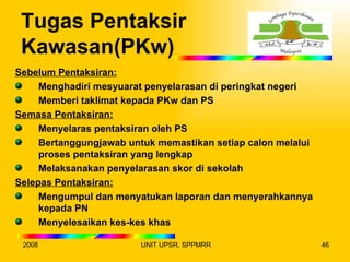 Tugas Pentaksir
 Kawasan(PKw)
Sebelum Pentaksiran:
     Menghadiri mesyuarat penyelarasan di peringkat negeri
     Memberi taklimat kepada PKw dan PS
Semasa Pentaksiran:
     Menyelaras pentaksiran oleh PS
     Bertanggungjawab untuk memastikan setiap calon melalui
     proses pentaksiran yang lengkap
     Melaksanakan penyelarasan skor di sekolah
Selepas Pentaksiran:
     Mengumpul dan menyatukan laporan dan menyerahkannya
     kepada PN
     Menyelesaikan kes-kes khas

 2008                   UNIT UPSR, SPPMRR                     46
 