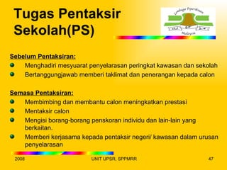 Tugas Pentaksir
 Sekolah(PS)
Sebelum Pentaksiran:
    Menghadiri mesyuarat penyelarasan peringkat kawasan dan sekolah
    Bertanggungjawab memberi taklimat dan penerangan kepada calon

Semasa Pentaksiran:
    Membimbing dan membantu calon meningkatkan prestasi
    Mentaksir calon
    Mengisi borang-borang penskoran individu dan lain-lain yang
    berkaitan.
    Memberi kerjasama kepada pentaksir negeri/ kawasan dalam urusan
    penyelarasan

 2008                     UNIT UPSR, SPPMRR                     47
 