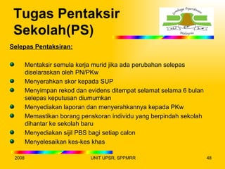 Tugas Pentaksir
 Sekolah(PS)
Selepas Pentaksiran:

        Mentaksir semula kerja murid jika ada perubahan selepas
        diselaraskan oleh PN/PKw
        Menyerahkan skor kepada SUP
        Menyimpan rekod dan evidens ditempat selamat selama 6 bulan
        selepas keputusan diumumkan
        Menyediakan laporan dan menyerahkannya kepada PKw
        Memastikan borang penskoran individu yang berpindah sekolah
        dihantar ke sekolah baru
        Menyediakan sijil PBS bagi setiap calon
        Menyelesaikan kes-kes khas

 2008                        UNIT UPSR, SPPMRR                        48
 