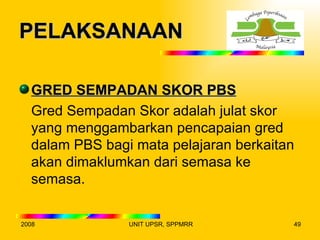 PELAKSANAAN

  GRED SEMPADAN SKOR PBS
  Gred Sempadan Skor adalah julat skor
  yang menggambarkan pencapaian gred
  dalam PBS bagi mata pelajaran berkaitan
  akan dimaklumkan dari semasa ke
  semasa.


2008            UNIT UPSR, SPPMRR       49
 