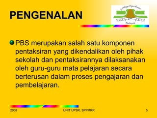 PENGENALAN

  PBS merupakan salah satu komponen
  pentaksiran yang dikendalikan oleh pihak
  sekolah dan pentaksirannya dilaksanakan
  oleh guru-guru mata pelajaran secara
  berterusan dalam proses pengajaran dan
  pembelajaran.


2008            UNIT UPSR, SPPMRR            5
 