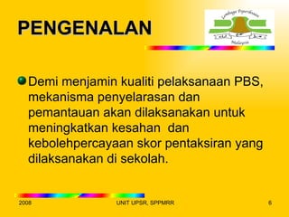 PENGENALAN

  Demi menjamin kualiti pelaksanaan PBS,
  mekanisma penyelarasan dan
  pemantauan akan dilaksanakan untuk
  meningkatkan kesahan dan
  kebolehpercayaan skor pentaksiran yang
  dilaksanakan di sekolah.


2008            UNIT UPSR, SPPMRR          6
 