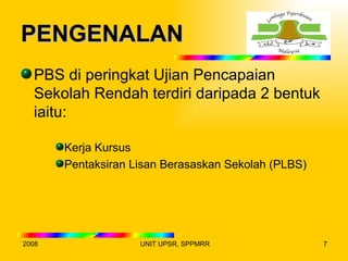 PENGENALAN
  PBS di peringkat Ujian Pencapaian
  Sekolah Rendah terdiri daripada 2 bentuk
  iaitu:

       Kerja Kursus
       Pentaksiran Lisan Berasaskan Sekolah (PLBS)




2008                UNIT UPSR, SPPMRR                7
 
