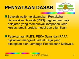 PENYATAAN DASAR
  Sekolah wajib melaksanakan Pentaksiran
  Berasaskan Sekolah (PBS) bagi semua mata
  pelajaran yang mempunyai komponen kerja
  kursus, amali, projek, modul dan ujian lisan.

  Pelaksanaan PLBS, PEKA Sains dan PAFA
  dijalankan mengikut Jadual Kerja yang
  ditetapkan oleh Lembaga Peperiksaan Malaysia.


2008               UNIT UPSR, SPPMRR              9
 