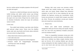 kata lain, manfaat spiritual merupakan perpaduan nilai-nilai posotif
dari afeksi dan kognitif.
Sementara itu, mafaat keseimbangan suatu jenis mainan bagi
tumbuh kembang anak adalah manfaat mainan yang berfungsi
melatih dan menggembangkan perpaduan antara nilai-nilai positif
dan negative dari suatu mainan. Dengan kata lain, manfaat mainan
ini ditentukan berrdasarkan maksud dan tujuan dari pembuatan
mainan itu sendiri.
Contoh: pisau.
Pisau adalah benda berbahaya yang bukan untuk diberikan
pada anak-anak sebagai mainan. Namun, pisau bisa dijadikan
mainan untuk anak yang bernilai postif karena adanya prakondisi
atau syarat tertentu itu sebagai berrikut:
1. Bukan dalam bentuk sebenarnya (plastik atau kayu)
2. Anak sudah cukup umur
3. Mendapat bimbingan dan pengawasan selama penggunaan.
4. Bertujuan melatih dan menggembangkan keterampilan
memotong (sayur, buah, atau daging)
5. Dan seterusnya.
Meskipun tidak semua mainan atau permainan member
dampak positif bagi tumbuhh kembang anak, contohnya: play
station, game, atau nitendo. Hampir sebagian besar diantaranya
mempunyai sisi positif. Hal itu semua tergantung dari apa yang
dilakukan dan bagaimana seeorang guru memanfaatkan metode
bermain atau perrmainan ini menjadi tehnik mengajar yang efektif
dan efisien. Wawasan dan pemahaman seeorang guru mengenai
dunia anak menjadi kunci utama keberhasilan.
a. Metode Cerita
Metode cerita adalah metode pembelajaran yang
menggunakan tehnik guru bercerita tentang suatu legenda, dongeng,
mitos atau suatu kisah yang didalamnya diselipkan pesan-pesan
moral atau intelektual tertentu.5
Tehnik ini mengandalkan kemampuan seorang guru untuk
berbicara panjang lebar, memiliki kemampuan menyelipkan pesan-
pesan moral, intelektual atau bahkan mungkin teknoligi tertentu
pada saat bercerita. Hal ini pentinng dilakukan agar anak-anak
senang mendengarkan dan dapat menghayati jalannya cerita. Pada
saat itu alam bawah sadar anak akan memicu nalar konstruktif
5
Ibid.,.Hal.209.
15 16
 