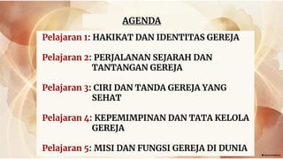 AGENDA
Pelajaran 1: HAKIKAT DAN IDENTITAS GEREJA
Pelajaran 2: PERJALANAN SEJARAH DAN
TANTANGAN GEREJA
Pelajaran 3: CIRI DAN TANDA GEREJA YANG
SEHAT
Pelajaran 4: KEPEMIMPINAN DAN TATA KELOLA
GEREJA
Pelajaran 5: MISI DAN FUNGSI GEREJA DI DUNIA
 