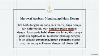 Kita berhutang besar pada para martir, Bapa Gereja,
dan Reformator. Mari hargai warisan iman ini
dengan fokus pada hal-hal esensial iman, khususnya
pada era digital/AI ini. Gunakan teknologi dengan
bijak sebagai penunjang, bukan pengganti esensi
doa, perenungan Firman, dan persekutuan fisik.
 