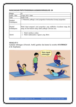 MODUL PDPR PJ TAHUN 1 (MINGGU KE - 24) DISEDIAKAN OLEH CIK STEPHANIE UNSIL
RANCANGANPDPR PENDIDIKAN JASMANI MINGGUKE -24
SOALAN 1
Lakukan imbangan di bawah. Ambil gambar dan hantar ke nombor 0145804624
(Cik Stephanie).
Minggu 24
Tarikh / Hari 2 Ogos 2021 / Isnin
Tajuk Gerak Ceria
Standard
Pembelajaran
1.1 Meneroka pelbagai corak pergerakan berdasarkan konsep pergerakan
Objektif
Pembelajaran
Murid dapat mengenal pasti pergerakan yang melibatkan kesedaran ruang diri,
ruang am dan batasan ruang dalam pelbagai arah dan aras.
Aktiviti
1. Murid membaca arahan.
2. Murid melaksanakan tugasan yang diberi.
 